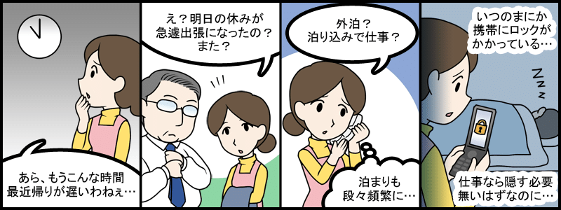 あら、もうこんな時間。最近帰りが遅いわねぇ・・・。え？明日の休みが急遽出張になったの？また？外泊？泊まり込みで仕事？。泊まりも段々頻繁に・・・。いつのまにか携帯にロックがかかっている・・・。仕事なら隠す必要無いはずなのに・・・。