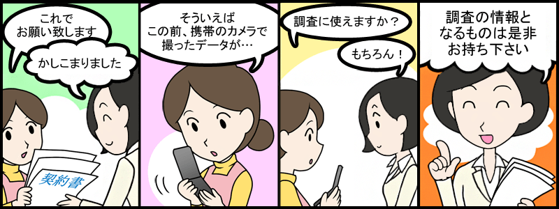 これでお願い致します。かしこまりました。そう言えばこの前、携帯のカメラで撮ったデータが・・・。調査に使えますか？もちろん！調査の情報となるものは是非お持ちください！