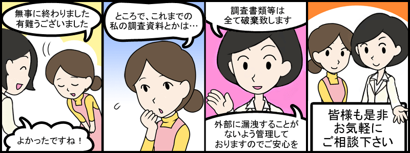 無事に終わりました。ありがとうございました。良かったですね！ところで、これまでの私の調査資料とかは？調査書類等は全て粉砕致します。外部に漏洩することが無いよう管理しておりますのでご安心を！皆様も是非お気軽にご相談ください。